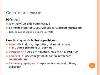 CHARTE GRAPHIQUE
Définition :
 Identité visuelle de votre marque
 Eléments importants pour vos supports de communication
 Cahier des charges de votre identité
Caractéristiques de la charte graphique :
 Logo : déclinaisons, disposition, tailles min et max,
interdictions particulières, baseline
 Typographie : règles d’utilisation, polices de substitution
 Couleurs : nuancier, règles d’utilisation, références
colorimétriques
 Eléments graphiques : images ou formes particulières,
utilisation 37
 