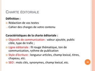 CHARTE ÉDITORIALE
Définition :
 Rédaction de vos textes
 Cahier des charges de votre contenu
Caractéristiques de la charte éditoriale :
 Objectifs de communication : valeur ajoutée, public
cible, type de trafic ;
 Ligne éditoriale : fil rouge thématique, ton de
communication, rythme de publication
 Style d’écriture : longueur articles, champ lexical, titres,
chapeau, etc.
 SEO : mots clés, synonymes, champ lexical, etc. 38
 