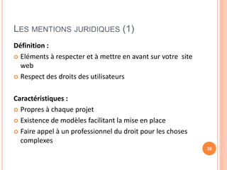 LES MENTIONS JURIDIQUES (1)
Définition :
 Eléments à respecter et à mettre en avant sur votre site
web
 Respect des droits des utilisateurs
Caractéristiques :
 Propres à chaque projet
 Existence de modèles facilitant la mise en place
 Faire appel à un professionnel du droit pour les choses
complexes
39
 