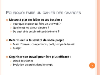 POURQUOI FAIRE UN CAHIER DES CHARGES
 Mettre à plat ses idées et ses besoins :
 Pour quoi et pour qui faire un site web ?
 Quelle est ma valeur ajoutée ?
 De quoi ai-je besoin très précisément ?
 Déterminer la faisabilité de votre projet :
 Main d’œuvre : compétences, coût, temps de travail
 Budget
 Organiser son travail pour être plus efficace :
 Détail des tâches
 Evolution du projet dans le temps 4
 