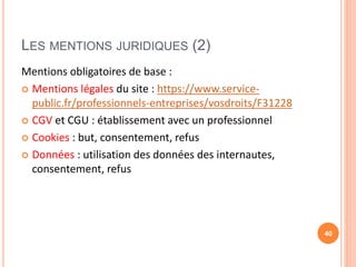 LES MENTIONS JURIDIQUES (2)
Mentions obligatoires de base :
 Mentions légales du site : https://www.service-
public.fr/professionnels-entreprises/vosdroits/F31228
 CGV et CGU : établissement avec un professionnel
 Cookies : but, consentement, refus
 Données : utilisation des données des internautes,
consentement, refus
40
 