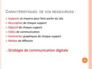 CARACTÉRISTIQUES DE VOS RESSOURCES :
 Supports et moyens pour faire parler du site
 Description de chaque support
 Objectif de chaque support
 Cibles de communication
 Contraintes graphiques de chaque support
 Médias de diffusion
Stratégie de communication digitale
42
 