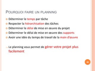 POURQUOI FAIRE UN PLANNING
 Déterminer le temps par tâche
 Respecter la hiérarchisation des tâches
 Déterminer le délai de mise en œuvre du projet
 Déterminer le délai de mise en œuvre des supports
 Avoir une idée du temps de travail de la main d’œuvre
 Le planning vous permet de gérer votre projet plus
facilement
46
 