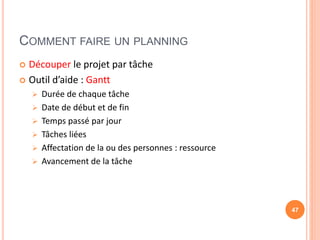 COMMENT FAIRE UN PLANNING
 Découper le projet par tâche
 Outil d’aide : Gantt
 Durée de chaque tâche
 Date de début et de fin
 Temps passé par jour
 Tâches liées
 Affectation de la ou des personnes : ressource
 Avancement de la tâche
47
 