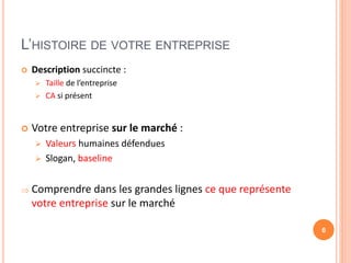 L’HISTOIRE DE VOTRE ENTREPRISE
 Description succincte :
 Taille de l’entreprise
 CA si présent
 Votre entreprise sur le marché :
 Valeurs humaines défendues
 Slogan, baseline
 Comprendre dans les grandes lignes ce que représente
votre entreprise sur le marché
6
 