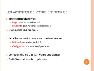 LES ACTIVITÉS DE VOTRE ENTREPRISE
 Votre secteur d’activité :
 Large : quel secteur d’activité ?
 Restreint : local, national, international ?
 Quels sont vos enjeux ?
 Détailler les services rendus ou produits vendus :
 Hiérarchiser votre activité
 Catégoriser vos services/produits
 Comprendre ce que fait votre entreprise
 Doit être clair en deux phrases
7
 