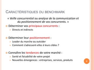 CARACTÉRISTIQUES DU BENCHMARK
« Veille concurrentiel ou analyse de la communication et
du positionnement de vos concurrents. »
 Déterminer vos principaux concurrents :
 Directs et indirects
 Déterminer leur positionnement :
 Leader du marche ou outsider
 Comment s’adressent-elles à leurs cibles ?
 Connaître les tendances de votre marché :
 Santé et faisabilité de votre projet
 Nouvelles émergences : entreprises, services, produits 9
 