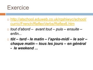 Exercice
   http://atschool.eduweb.co.uk/rgshiwyc/school/
    curric/French/ReflexVerbs/Reflex6.htm
   tout d’abord – avant tout – puis – ensuite –
    enfin...
   tôt – tard - le matin – l’après-midi – le soir –
    chaque matin – tous les jours – en général
    - le weekend ...
 