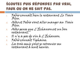 Écoutez puis répondez par vrai,
faux ou on ne sait pas.
1.   Fabio connaît bien le restaurant Le Train
     Bleu.
2.   Aiko et Fabio vont aller manger au Train
     Bleu.
3.   Aiko pense que L’Échanson est un bon
     restaurant.
4.   Il n’y a pas de vin à L’Échanson.
5.   Fabio connaît Tiphaine.
6.   Les trois amis vont se retrouver au
     restaurant à huit heures.
 