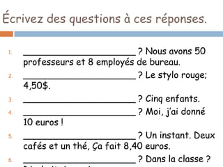 Écrivez des questions à ces réponses.

 1.   ____________________ ? Nous avons 50
      professeurs et 8 employés de bureau.
 2.   ____________________ ? Le stylo rouge;
      4,50$.
 3.   ____________________ ? Cinq enfants.
 4.   ____________________ ? Moi, j’ai donné
      10 euros !
 5.   ____________________ ? Un instant. Deux
      cafés et un thé, Ça fait 8,40 euros.
 6.   ____________________ ? Dans la classe ?
 
