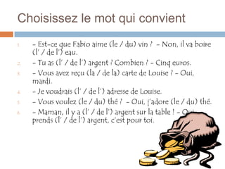 Choisissez le mot qui convient
1.   - Est-ce que Fabio aime (le / du) vin ? - Non, il va boire
     (l’ / de l’) eau.
2.   - Tu as (l’ / de l’) argent ? Combien ? - Cinq euros.
3.   - Vous avez reçu (la / de la) carte de Louise ? - Oui,
     mardi.
4.   - Je voudrais (l’ / de l’) adresse de Louise.
5.   - Vous voulez (le / du) thé ? - Oui, j’adore (le / du) thé.
6.   - Maman, il y a (l’ / de l’) argent sur la table ! - Oui,
     prends (l’ / de l’) argent, c’est pour toi.
 