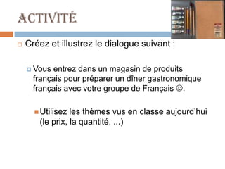 Activité
   Créez et illustrez le dialogue suivant :

     Vous entrez dans un magasin de produits
      français pour préparer un dîner gastronomique
      français avec votre groupe de Français .

       Utilisez les thèmes vus en classe aujourd’hui
       (le prix, la quantité, ...)
 