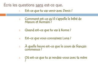 Écris les questions sans est-ce que.
         1.   Est-ce que tu vas venir avec Denis ?

         2.   Comment est-ce qu’il s’appelle le bébé de
              Manon et Romain ?

         3.   Quand est-ce que tu vas à Rome ?

         4.   Est-ce que vous connaissez Luna ?

         5.   À quelle heure est-ce que le cours de français
              commence ?

         6.   Où est-ce que tu as rendez-vous avec ta mère
              ?
 