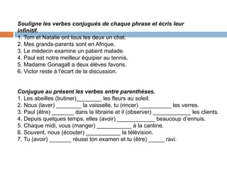 Souligne les verbes conjugués de chaque phrase et écris leur
infinitif.
1. Tom et Natalie ont tous les deux un chat.
2. Mes grands-parents sont en Afrique.
3. Le médecin examine un patient malade.
4. Paul est notre meilleur équipier au tennis.
5. Madame Gonagall a deux élèves favoris.
6. Victor reste à l'écart de la discussion.


Conjugue au présent les verbes entre parenthèses.
1. Les abeilles (butiner)________ les fleurs au soleil.
2. Nous (laver) ________ la vaisselle, tu (rincer) __________ les verres.
3. Paul (être) _______ dans la librairie et il (observer) ____________ les clients.
4. Depuis quelques temps, elles (avoir) ____________ beaucoup d’ennuis.
5. Chaque midi, vous (manger) ___________ à la cantine.
6. Souvent, nous (écouter) ___________ la télévision.
7. Tu (avoir) _______ réussi ton examen et tu (être) _____ ravi.
 