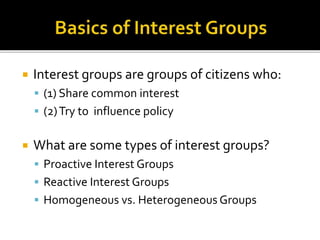  Interest groups are groups of citizens who:
 (1) Share common interest
 (2)Try to influence policy
 What are some types of interest groups?
 Proactive Interest Groups
 Reactive Interest Groups
 Homogeneous vs. Heterogeneous Groups
 