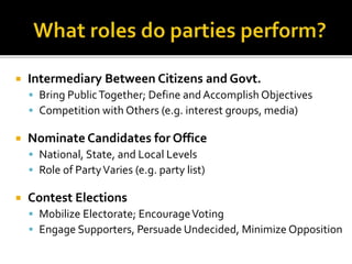  Intermediary Between Citizens and Govt.
 Bring PublicTogether; Define and Accomplish Objectives
 Competition with Others (e.g. interest groups, media)
 Nominate Candidates for Office
 National, State, and Local Levels
 Role of PartyVaries (e.g. party list)
 Contest Elections
 Mobilize Electorate; EncourageVoting
 Engage Supporters, Persuade Undecided, Minimize Opposition
 