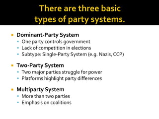  Dominant-Party System
 One party controls government
 Lack of competition in elections
 Subtype: Single-Party System (e.g. Nazis, CCP)
 Two-Party System
 Two major parties struggle for power
 Platforms highlight party differences
 Multiparty System
 More than two parties
 Emphasis on coalitions
 