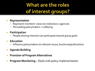  Representation
 Represent members’ views to institutions / agencies
 Persuading policymakers = Lobbying
 Participation
 People sharing interests can participate toward group goals
 Education
 Influence policymakers on relevant issues; brochures/publications
 Agenda Building
 Provision of Program Alternatives
 Program Monitoring – Deals with policy implementation
 