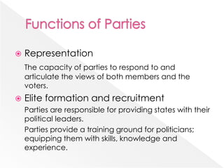  Representation
The capacity of parties to respond to and
articulate the views of both members and the
voters.
 Elite formation and recruitment
Parties are responsible for providing states with their
political leaders.
Parties provide a training ground for politicians;
equipping them with skills, knowledge and
experience.
 