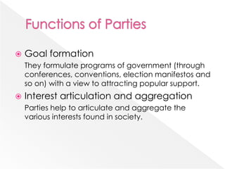  Goal formation
They formulate programs of government (through
conferences, conventions, election manifestos and
so on) with a view to attracting popular support.
 Interest articulation and aggregation
Parties help to articulate and aggregate the
various interests found in society.
 