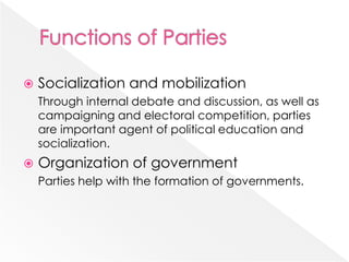  Socialization and mobilization
Through internal debate and discussion, as well as
campaigning and electoral competition, parties
are important agent of political education and
socialization.
 Organization of government
Parties help with the formation of governments.
 