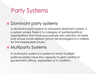  Dominant party systems
A dominant-party system or one-party dominant system, is
a system where there is "a category of parties/political
organizations that have successively won election victories
and whose future defeat cannot be envisaged or is unlikely
for the foreseeable future."
 Multiparty Systems
A multi-party system is a system in which multiple
political parties have the capacity to gain control of
government offices, separately or in coalition.
 