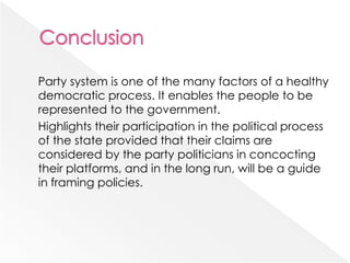Party system is one of the many factors of a healthy
democratic process. It enables the people to be
represented to the government.
Highlights their participation in the political process
of the state provided that their claims are
considered by the party politicians in concocting
their platforms, and in the long run, will be a guide
in framing policies.
 
