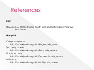 Print
Heywood, A. (2013). Politics (fourth ed.). United Kingdom: Palgrave
Macmillan.
Non-print
One party systems
http://en.wikipedia.org/wiki/Single-party_state
Two party systems
http://en.wikipedia.org/wiki/Two-party_system
Dominant party
http://en.wikipedia.org/wiki/Dominant-party_system
Multiparty
http://en.wikipedia.org/wiki/Multi-party_system
 
