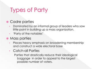  Cadre parties
• Dominated by an informal group of leaders who saw
little point in building up a mass organization.
• ‘Party of the notables’
 Mass parties
• Places heavy emphasis on broadening membership
and construct a wide electoral base
• Catch-all Parties
Parties that drastically reduce their ideological
baggage in order to appeal to the largest
possible number of voters.
 