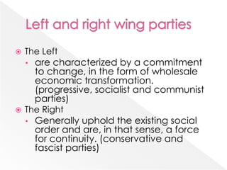  The Left
• are characterized by a commitment
to change, in the form of wholesale
economic transformation.
(progressive, socialist and communist
parties)
 The Right
• Generally uphold the existing social
order and are, in that sense, a force
for continuity. (conservative and
fascist parties)
 