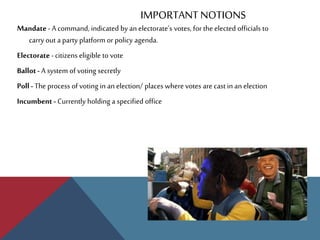 IMPORTANT NOTIONS
Mandate - A command, indicated by an electorate’s votes, for the elected officials to
carry out a party platform or policy agenda.
Electorate - citizens eligible to vote
Ballot- A system of voting secretly
Poll- The process of voting in an election/ places where votes are cast in an election
Incumbent - Currently holding a specified office
 