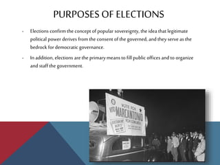 PURPOSESOFELECTIONS
- Elections confirm the concept of popular sovereignty, the idea that legitimate
political power derives from the consent of the governed, and they serve as the
bedrock for democratic governance.
- In addition, elections are the primary means to fill public offices and to organize
and staff the government.
 