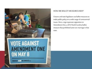HOW AREBALLOTMEASURESUSED?
Citizens and state legislators useballot measuresto
makepublic policy on a wide range of controversial
issues. Here, a sign expresses opposition to
AmendmentOne, a 2012North Carolina ballot
measure that prohibited same-sex marriagein that
state.
 