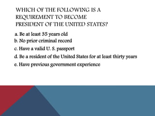 WHICH OF THE FOLLOWING IS A
REQUIREMENT TO BECOME
PRESIDENT OF THE UNITED STATES?
b. No prior criminal record
c. Have a valid U. S. passport
d. Be a resident of the United States for at least thirty years
e. Have previous government experience
a. Be at least 35 years old
 