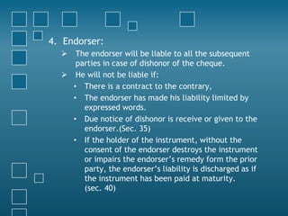 4. Endorser:
 The endorser will be liable to all the subsequent
parties in case of dishonor of the cheque.
 He will not be liable if:
• There is a contract to the contrary,
• The endorser has made his liability limited by
expressed words.
• Due notice of dishonor is receive or given to the
endorser.(Sec. 35)
• If the holder of the instrument, without the
consent of the endorser destroys the instrument
or impairs the endorser’s remedy form the prior
party, the endorser’s liability is discharged as if
the instrument has been paid at maturity.
(sec. 40)
 