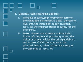 5. General rules regarding liability:
I. Principle of Suretyship: every prior party to
the negotiable instrument is liable thereon to
HDC until the instrument is duly satisfied.
(Sec. 36) the endorser stands as surety for the
prior party.
II. Maker, Drawer and Acceptor as Principals:
Incase of cheque and promissory notes, the
maker or drawer will be the principal debtors
and in case of BOE the acceptor is the
principal debtor, other parties are surety as
the case may be. (sec. 37)
 