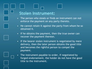 Stolen Instrument:
• The person who steals or finds an instrument can not
enforce the payment on any party thereto.
• He cannot retain it against the party from whom he so
obtained it.
• If he obtains the payment, then the true owner can
recover the payment thereon.
• If the bearer stolen instrument is negotiated by mere
delivery, then the later person obtains the good title
and becomes the rightful person to compel the
payment.
• The instrument payable to order, if negotiated by
forged endorsement, the holder do not have the good
title to the instrument.
 