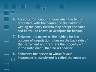 6. Acceptor for honour: in case when the bill is
protested, with the consent of the holder in
writing the party thereto may accept the same
and he will be known as Acceptor for honour.
7. Endorser: the maker or the holder, for the
purpose of negotiation, signs on the back side of
the instrument and transfers the property with
in the instrument, then he is Endorser.
8. Endorsee: the person in whose favour
instrument is transferred is called the endorsee.
 