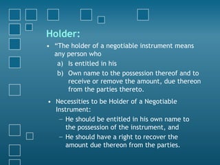 Holder:
• “The holder of a negotiable instrument means
any person who
a) Is entitled in his
b) Own name to the possession thereof and to
receive or remove the amount, due thereon
from the parties thereto.
• Necessities to be Holder of a Negotiable
Instrument:
− He should be entitled in his own name to
the possession of the instrument, and
− He should have a right to recover the
amount due thereon from the parties.
 