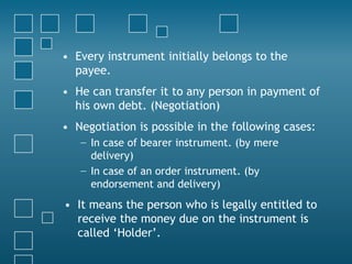 • Every instrument initially belongs to the
payee.
• He can transfer it to any person in payment of
his own debt. (Negotiation)
• Negotiation is possible in the following cases:
− In case of bearer instrument. (by mere
delivery)
− In case of an order instrument. (by
endorsement and delivery)
• It means the person who is legally entitled to
receive the money due on the instrument is
called ‘Holder’.
 