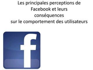 Les principales perceptions de
Facebook et leurs
conséquences
sur le comportement des utilisateurs
 