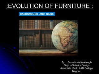 By: Surashmie Kaalmegh
Dept. of Interior Design
Associate. Prof. LAD College
Nagpur.
:EVOLUTION OF FURNITURE :
BACKGROUND AND BASIS
 