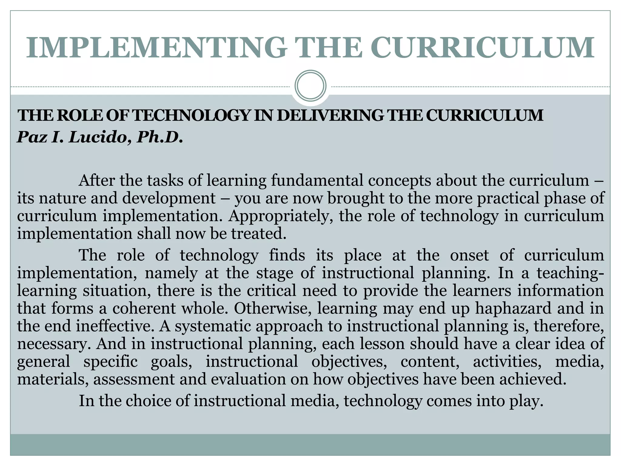 IMPLEMENTING THE CURRICULUM
THE ROLE OF TECHNOLOGY IN DELIVERING THE CURRICULUM
Paz I. Lucido, Ph.D.
After the tasks of learning fundamental concepts about the curriculum –
its nature and development – you are now brought to the more practical phase of
curriculum implementation. Appropriately, the role of technology in curriculum
implementation shall now be treated.
The role of technology finds its place at the onset of curriculum
implementation, namely at the stage of instructional planning. In a teaching-
learning situation, there is the critical need to provide the learners information
that forms a coherent whole. Otherwise, learning may end up haphazard and in
the end ineffective. A systematic approach to instructional planning is, therefore,
necessary. And in instructional planning, each lesson should have a clear idea of
general specific goals, instructional objectives, content, activities, media,
materials, assessment and evaluation on how objectives have been achieved.
In the choice of instructional media, technology comes into play.
 