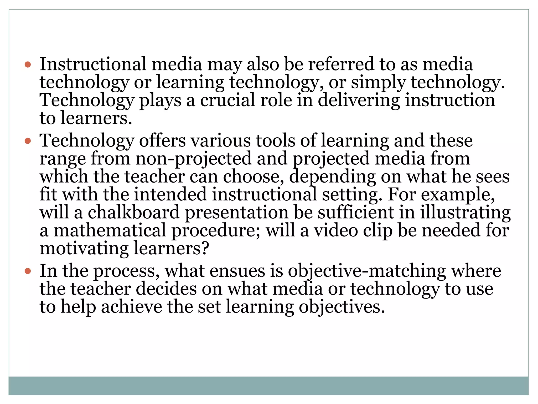  Instructional media may also be referred to as media
technology or learning technology, or simply technology.
Technology plays a crucial role in delivering instruction
to learners.
 Technology offers various tools of learning and these
range from non-projected and projected media from
which the teacher can choose, depending on what he sees
fit with the intended instructional setting. For example,
will a chalkboard presentation be sufficient in illustrating
a mathematical procedure; will a video clip be needed for
motivating learners?
 In the process, what ensues is objective-matching where
the teacher decides on what media or technology to use
to help achieve the set learning objectives.
 
