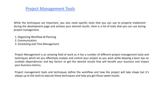 Project Management Tools
While the techniques are important, you also need specific tools that you can use to properly implement
during the development page and achieve your desired results. Here is a list of tools that you can use during
project management.
1. Organizing Workflow & Planning
2. Communication
3. Scheduling and Time Management
Project Management is an amazing field of work as it has a number of different project management tools and
techniques which let you effectively analyze and control your project as you want while keeping a keen eye on
multiple dependencies and key factors to get the desired results that will benefit your business and impact
your business metrics.
Project management tools and techniques define the workflow and how the project will take shape but it’s
always up to the tools to execute those techniques and help you get those sweet results.
 