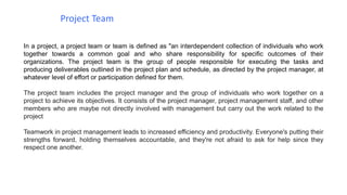 In a project, a project team or team is defined as "an interdependent collection of individuals who work
together towards a common goal and who share responsibility for specific outcomes of their
organizations. The project team is the group of people responsible for executing the tasks and
producing deliverables outlined in the project plan and schedule, as directed by the project manager, at
whatever level of effort or participation defined for them.
The project team includes the project manager and the group of individuals who work together on a
project to achieve its objectives. It consists of the project manager, project management staff, and other
members who are maybe not directly involved with management but carry out the work related to the
project
Teamwork in project management leads to increased efficiency and productivity. Everyone's putting their
strengths forward, holding themselves accountable, and they're not afraid to ask for help since they
respect one another.
Project Team
 