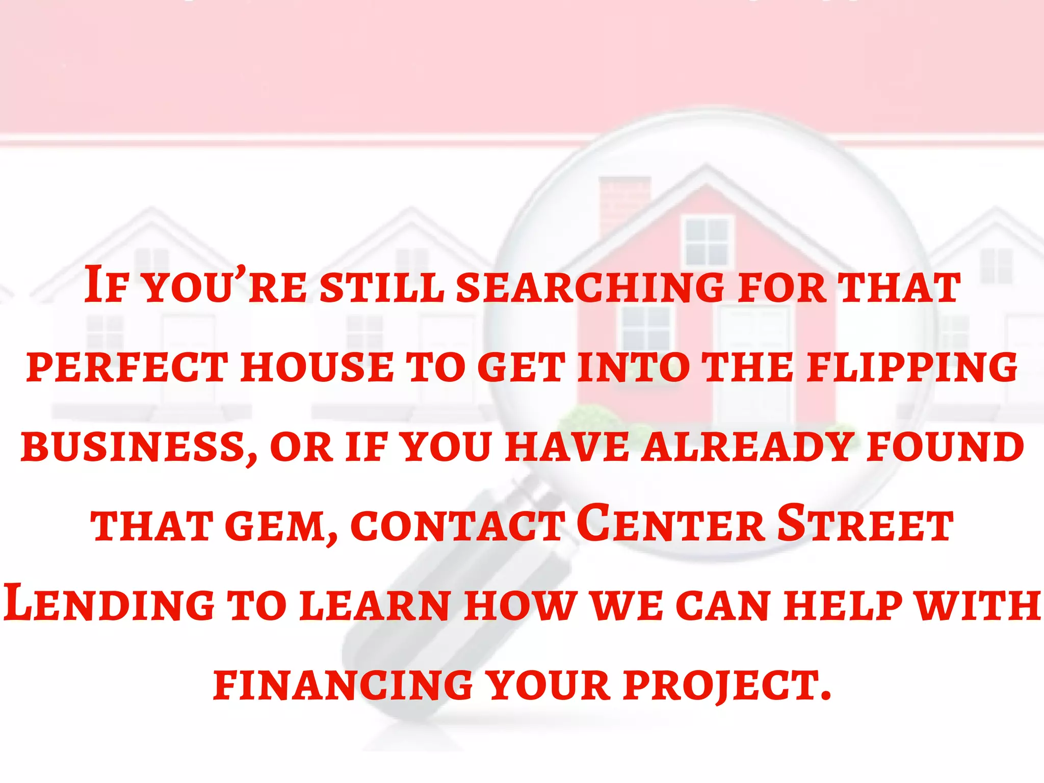 If you’re still searching for that
perfect house to get into the flipping
business, or if you have already found
that gem, contact Center Street
Lending to learn how we can help with
financing your project.
 