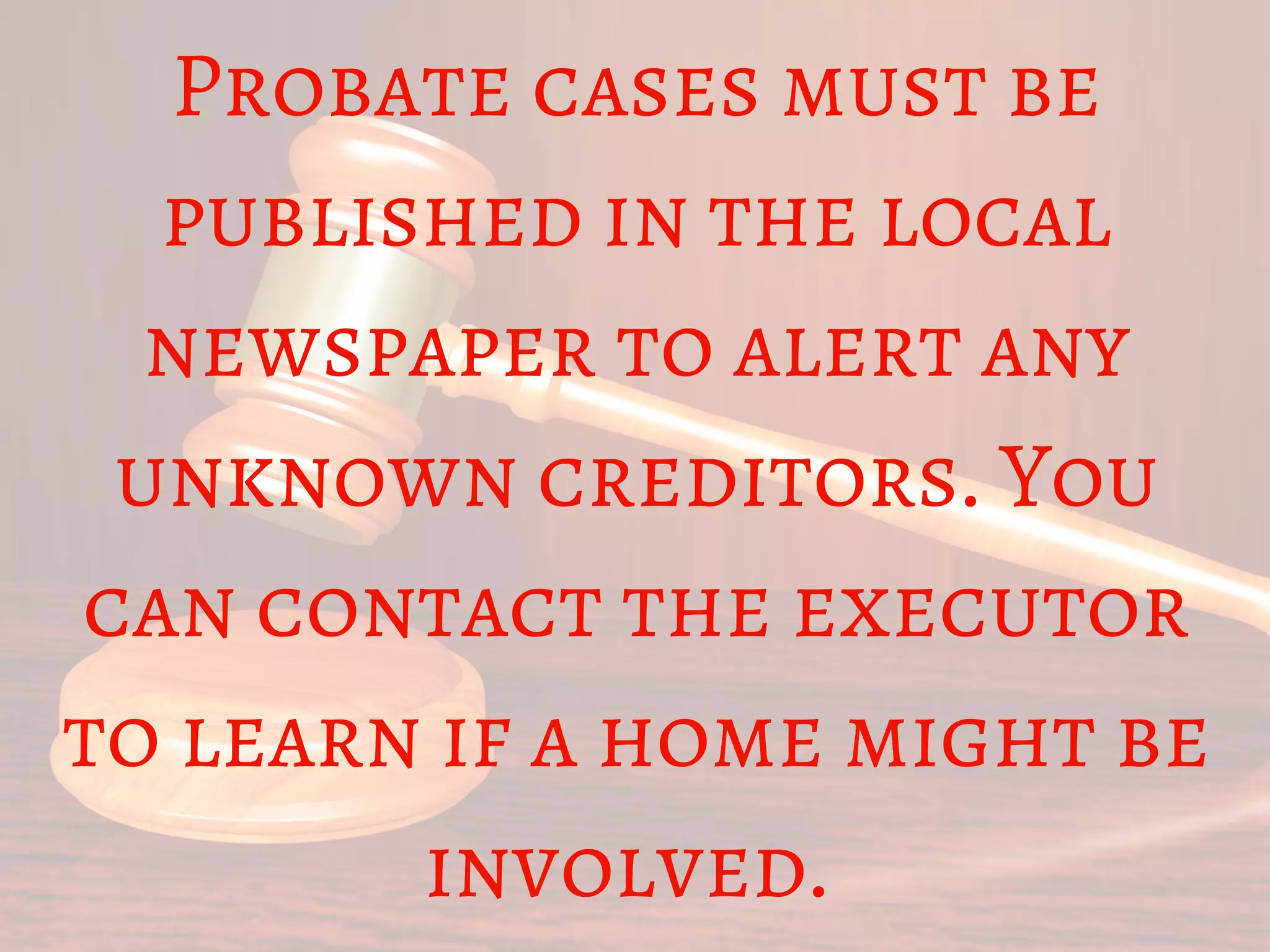 Probate cases must be
published in the local
newspaper to alert any
unknown creditors. You
can contact the executor
to learn if a home might be
involved. 
 
