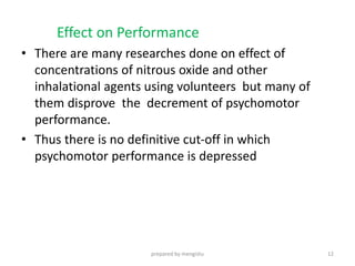Effect on Performance
• There are many researches done on effect of
concentrations of nitrous oxide and other
inhalational agents using volunteers but many of
them disprove the decrement of psychomotor
performance.
• Thus there is no definitive cut-off in which
psychomotor performance is depressed
prepared by mengistu 12
 