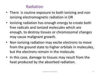 Radiation
• There is routine exposure to both ionizing and non
ionizing electromagnetic radiation in OR
• Ionizing radiation has enough energy to create both
free radicals and ionized molecules which are
enough, to destroy tissues or chromosomal changes
may cause malignant growth.
• Non ionizing radiation may excite electrons to move
from the ground state to higher orbitals in molecules,
but the electrons remain in the molecule.
• In this case, damage to tissues may result from the
heat produced by the absorbed radiation.
prepared by mengistu 13
 